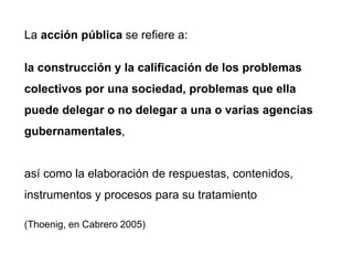 La acción pública se refiere a:
la construcción y la calificación de los problemas
colectivos por una sociedad, problemas que ella
puede delegar o no delegar a una o varias agencias
gubernamentales,
así como la elaboración de respuestas, contenidos,
instrumentos y procesos para su tratamiento
(Thoenig, en Cabrero 2005)
 