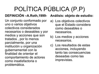 POLÍTICA PÚBLICA (P.P)
DEFINICIÓN –A.Roth,1999-
Un conjunto conformado por
uno o varios objetivos
colectivos considerados
necesarios o deseables y por
medios y acciones que son
tratados , por lo menos
parcialmente, por una
institución u organización
gubernamental con la
finalidad de orientar el
comportamiento de actores
como insatisfactoria o
problemática.
Análisis: objeto de estudio:
a) Los objetivos colectivos
que el Estado considera
como deseables o
necesarios.
b) Los medios y acciones
necesarios.
c) Los resultados de estas
acciones, incluyendo
tanto las consecuencias
deseadas como las
imprevistas.
 