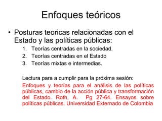 Enfoques teóricos
• Posturas teoricas relacionadas con el
Estado y las políticas públicas:
1. Teorías centradas en la sociedad.
2. Teorías centradas en el Estado
3. Teorías mixtas e intermedias.
Lectura para a cumplir para la próxima sesión:
Enfoques y teorías para el análisis de las políticas
públicas, cambio de la acción pública y transformación
del Estado. Roth, A. Pg 27-64. Ensayos sobre
políticas públicas. Universidad Externado de Colombia
 