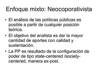 Enfoque mixto: Neocoporativista
• El análisis de las políticas públicas es
posible a partir de cualquier posición
teórica.
• El objetivo del analista es dar la mayor
cantidad de aportes con calidad y
sustentación.
• La PP es resultado de la configuración de
poder de tipo state-centered /society-
centered, manera ex-post.
 