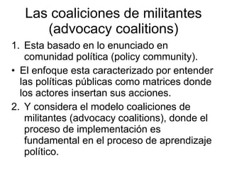 Las coaliciones de militantes
(advocacy coalitions)
1. Esta basado en lo enunciado en
comunidad política (policy community).
• El enfoque esta caracterizado por entender
las políticas públicas como matrices donde
los actores insertan sus acciones.
2. Y considera el modelo coaliciones de
militantes (advocacy coalitions), donde el
proceso de implementación es
fundamental en el proceso de aprendizaje
político.
 
