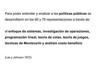Para poder entender y analizar a las políticas públicas se
desarrollaron en los 60 y 70 representaciones a través de:
el enfoque de sistemas, investigación de operaciones,
programación lineal, teoría de colas, teoría de juegos,
técnicas de Montecarlo y análisis costo beneficio
(Lee y Johnson 1973)
 