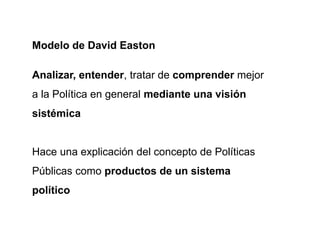 Modelo de David Easton
Analizar, entender, tratar de comprender mejor
a la Política en general mediante una visión
sistémica
Hace una explicación del concepto de Políticas
Públicas como productos de un sistema
político
 