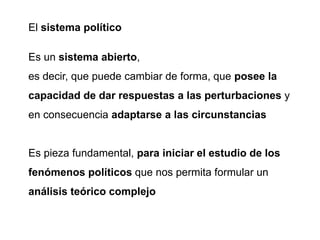 El sistema político
Es un sistema abierto,
es decir, que puede cambiar de forma, que posee la
capacidad de dar respuestas a las perturbaciones y
en consecuencia adaptarse a las circunstancias
Es pieza fundamental, para iniciar el estudio de los
fenómenos políticos que nos permita formular un
análisis teórico complejo
 