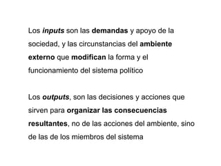 Los inputs son las demandas y apoyo de la
sociedad, y las circunstancias del ambiente
externo que modifican la forma y el
funcionamiento del sistema político
Los outputs, son las decisiones y acciones que
sirven para organizar las consecuencias
resultantes, no de las acciones del ambiente, sino
de las de los miembros del sistema
 