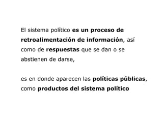 El sistema político es un proceso de
retroalimentación de información, así
como de respuestas que se dan o se
abstienen de darse,
es en donde aparecen las políticas públicas,
como productos del sistema político
 