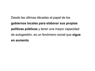 Desde las últimas décadas el papel de los
gobiernos locales para elaborar sus propias
políticas públicas y tener una mayor capacidad
de autogestión, es un fenómeno social que sigue
en aumento
 