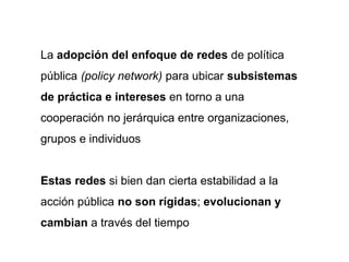 La adopción del enfoque de redes de política
pública (policy network) para ubicar subsistemas
de práctica e intereses en torno a una
cooperación no jerárquica entre organizaciones,
grupos e individuos
Estas redes si bien dan cierta estabilidad a la
acción pública no son rígidas; evolucionan y
cambian a través del tiempo
 
