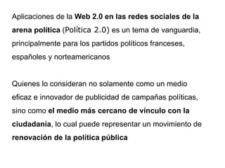 Aplicaciones de la Web 2.0 en las redes sociales de la
arena política (Política 2.0) es un tema de vanguardia,
principalmente para los partidos políticos franceses,
españoles y norteamericanos
Quienes lo consideran no solamente como un medio
eficaz e innovador de publicidad de campañas políticas,
sino como el medio más cercano de vínculo con la
ciudadanía, lo cual puede representar un movimiento de
renovación de la política pública
 