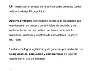 P.P : interés por el estudio de la política como producto (policy)
de la actividad política (politics)
Objetivo principal: identificación concreta de los actores que
intervienen en un proceso de definición, de decisión, y de
implementación de una política que busca poner a la luz
posiciones, intereses y objetivos de esos actores (Lagroye,
1991:439)
Es el arte de lograr legitimidad y de gobernar por medio del uso
de argumentos, persuasión y compromisos en lugar de
hacerlo con el uso de la fuerza
()
 