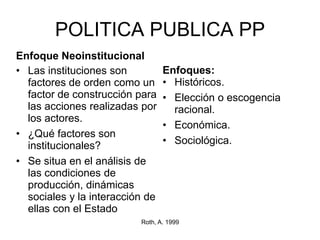 POLITICA PUBLICA PP
Enfoque Neoinstitucional
• Las instituciones son
factores de orden como un
factor de construcción para
las acciones realizadas por
los actores.
• ¿Qué factores son
institucionales?
• Se situa en el análisis de
las condiciones de
producción, dinámicas
sociales y la interacción de
ellas con el Estado
Enfoques:
• Históricos.
• Elección o escogencia
racional.
• Económica.
• Sociológica.
Roth, A. 1999
 
