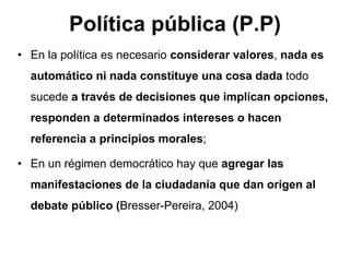 Política pública (P.P)
• En la política es necesario considerar valores, nada es
automático ni nada constituye una cosa dada todo
sucede a través de decisiones que implican opciones,
responden a determinados intereses o hacen
referencia a principios morales;
• En un régimen democrático hay que agregar las
manifestaciones de la ciudadanía que dan origen al
debate público (Bresser-Pereira, 2004)
 