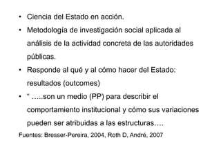 • Ciencia del Estado en acción.
• Metodología de investigación social aplicada al
análisis de la actividad concreta de las autoridades
públicas.
• Responde al qué y al cómo hacer del Estado:
resultados (outcomes)
• “ …..son un medio (PP) para describir el
comportamiento institucional y cómo sus variaciones
pueden ser atribuidas a las estructuras….
Fuentes: Bresser-Pereira, 2004, Roth D, André, 2007
 