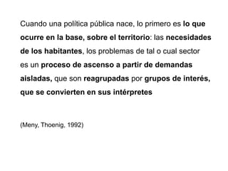 Cuando una política pública nace, lo primero es lo que
ocurre en la base, sobre el territorio: las necesidades
de los habitantes, los problemas de tal o cual sector
es un proceso de ascenso a partir de demandas
aisladas, que son reagrupadas por grupos de interés,
que se convierten en sus intérpretes
(Meny, Thoenig, 1992)
 