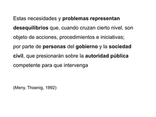 Estas necesidades y problemas representan
desequilibrios que, cuando cruzan cierto nivel, son
objeto de acciones, procedimientos e iniciativas;
por parte de personas del gobierno y la sociedad
civil, que presionarán sobre la autoridad pública
competente para que intervenga
(Meny, Thoenig, 1992)
 