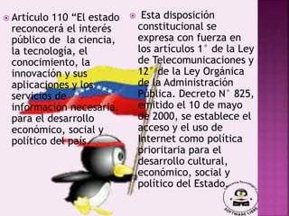  Artículo 110 “El estado
reconocerá el interés
público de la ciencia,
la tecnología, el
conocimiento, la
innovación y sus
aplicaciones y los
servicios de
información necesaria.
para el desarrollo
económico, social y
político del país.
 Esta disposición
constitucional se
expresa con fuerza en
los artículos 1° de la Ley
de Telecomunicaciones y
12° de la Ley Orgánica
de la Administración
Pública. Decreto N° 825,
emitido el 10 de mayo
de 2000, se establece el
acceso y el uso de
Internet como política
prioritaria para el
desarrollo cultural,
económico, social y
político del Estado.
 