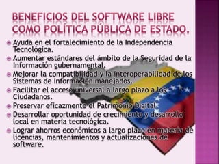  Ayuda en el fortalecimiento de la Independencia
Tecnológica.
 Aumentar estándares del ámbito de la Seguridad de la
Información gubernamental.
 Mejorar la compatibilidad y la interoperabilidad de los
Sistemas de Información manejados.
 Facilitar el acceso universal a largo plazo a los
Ciudadanos.
 Preservar eficazmente el Patrimonio Digital
 Desarrollar oportunidad de crecimiento y desarrollo
local en materia tecnológica.
 Lograr ahorros económicos a largo plazo en materia de
licencias, mantenimientos y actualizaciones de
software.
 