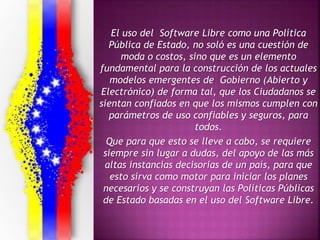 El uso del Software Libre como una Política
Pública de Estado, no soló es una cuestión de
moda o costos, sino que es un elemento
fundamental para la construcción de los actuales
modelos emergentes de Gobierno (Abierto y
Electrónico) de forma tal, que los Ciudadanos se
sientan confiados en que los mismos cumplen con
parámetros de uso confiables y seguros, para
todos.
Que para que esto se lleve a cabo, se requiere
siempre sin lugar a dudas, del apoyo de las más
altas instancias decisorias de un país, para que
esto sirva como motor para iniciar los planes
necesarios y se construyan las Políticas Públicas
de Estado basadas en el uso del Software Libre.
 