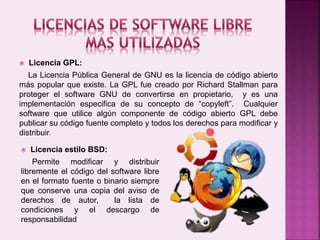  Licencia GPL:
La Licencia Pública General de GNU es la licencia de código abierto
más popular que existe. La GPL fue creado por Richard Stallman para
proteger el software GNU de convertirse en propietario, y es una
implementación especifica de su concepto de “copyleft”. Cualquier
software que utilice algún componente de código abierto GPL debe
publicar su código fuente completo y todos los derechos para modificar y
distribuir.
 Licencia estilo BSD:
Permite modificar y distribuir
libremente el código del software libre
en el formato fuente o binario siempre
que conserve una copia del aviso de
derechos de autor, la lista de
condiciones y el descargo de
responsabilidad
 