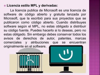 Licencia estilo MPL y derivadas:
La licencia publica de Microsoft es una licencia de
software de código abierto y gratuita lanzada por
Microsoft, que la escribió para sus proyectos que se
publicaron como código abierto. Cuando distribuyes
software según el MPL, no estas obligado a distribuir
su código fuente. Puedes hacerlo si lo deseas, pero no
estas obligado. Sin embargo debes conservar todos los
avisos de derechos de autor, patentes, marcas
comerciales y atribuciones que se encuentran
originalmente en el software.
 