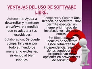 Autonomía: Ayuda a
desarrollar y mantener
un software a medida
que se adapta a tus
necesidades.
Colaboración: Se puede
compartir y usar por
todo el mundo de
manera no exclusiva,
sirviendo al bien
publico.
Compartir y Copiar: Una
licencia de Software Libre
permite ejecutar un
número ilimitado de
instalaciones, sin pagar
extras.
Sin Bloqueos: Las
licencias de Software
Libre refuerzan la
independencia respecto
de los vendedores y
proporcionan más
opciones en proveedores
de servicios.
 