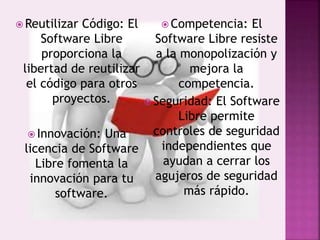  Reutilizar Código: El
Software Libre
proporciona la
libertad de reutilizar
el código para otros
proyectos.
 Innovación: Una
licencia de Software
Libre fomenta la
innovación para tu
software.
 Competencia: El
Software Libre resiste
a la monopolización y
mejora la
competencia.
 Seguridad: El Software
Libre permite
controles de seguridad
independientes que
ayudan a cerrar los
agujeros de seguridad
más rápido.
 