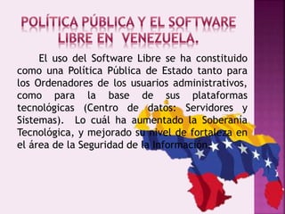 El uso del Software Libre se ha constituido
como una Política Pública de Estado tanto para
los Ordenadores de los usuarios administrativos,
como para la base de sus plataformas
tecnológicas (Centro de datos: Servidores y
Sistemas). Lo cuál ha aumentado la Soberanía
Tecnológica, y mejorado su nivel de fortaleza en
el área de la Seguridad de la Información.
 