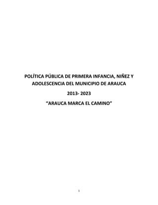 1
POLÍTICA PÚBLICA DE PRIMERA INFANCIA, NIÑEZ Y
ADOLESCENCIA DEL MUNICIPIO DE ARAUCA
2013- 2023
“ARAUCA MARCA EL CAMINO”
 