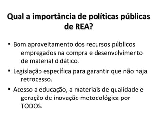 Qual a importância de políticas públicasQual a importância de políticas públicas
de REA?de REA?

Bom aproveitamento dos recursos públicos
empregados na compra e desenvolvimento
de material didático.

Legislação específica para garantir que não haja
retrocesso.

Acesso a educação, a materiais de qualidade e
geração de inovação metodológica por
TODOS.
 