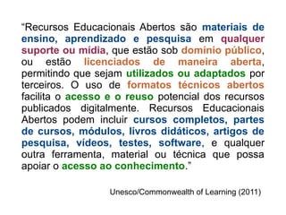 “Recursos Educacionais Abertos são materiais de
ensino, aprendizado e pesquisa em qualquer
suporte ou mídia, que estão sob domínio público,
ou estão licenciados de maneira aberta,
permitindo que sejam utilizados ou adaptados por
terceiros. O uso de formatos técnicos abertos
facilita o acesso e o reuso potencial dos recursos
publicados digitalmente. Recursos Educacionais
Abertos podem incluir cursos completos, partes
de cursos, módulos, livros didáticos, artigos de
pesquisa, vídeos, testes, software, e qualquer
outra ferramenta, material ou técnica que possa
apoiar o acesso ao conhecimento.”
Unesco/Commonwealth of Learning (2011)
 