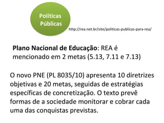 Plano Nacional de Educação: REA é
mencionado em 2 metas (5.13, 7.11 e 7.13)
http://rea.net.br/site/politicas-publicas-para-rea/
O novo PNE (PL 8035/10) apresenta 10 diretrizes
objetivas e 20 metas, seguidas de estratégias
específicas de concretização. O texto prevê
formas de a sociedade monitorar e cobrar cada
uma das conquistas previstas.
Políticas
Públicas
 