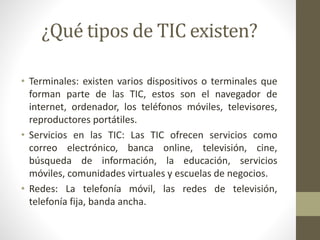 ¿Qué tipos de TIC existen?
• Terminales: existen varios dispositivos o terminales que
forman parte de las TIC, estos son el navegador de
internet, ordenador, los teléfonos móviles, televisores,
reproductores portátiles.
• Servicios en las TIC: Las TIC ofrecen servicios como
correo electrónico, banca online, televisión, cine,
búsqueda de información, la educación, servicios
móviles, comunidades virtuales y escuelas de negocios.
• Redes: La telefonía móvil, las redes de televisión,
telefonía fija, banda ancha.
 