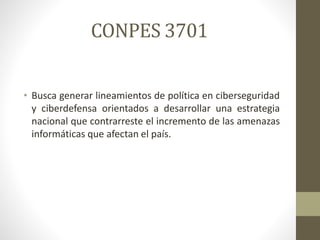 CONPES 3701
• Busca generar lineamientos de política en ciberseguridad
y ciberdefensa orientados a desarrollar una estrategia
nacional que contrarreste el incremento de las amenazas
informáticas que afectan el país.
 
