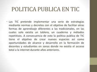 POLITICA PUBLICA EN TIC
• Las TIC pretende implementar una serie de estrategias
mediante normas y decretos con el objetivo de facilitar otras
formas de aprendizaje diferentes a las tradicionales, en las
cuales solo existía un tablero, un cuaderno y métodos
repetitivos. A consecuencia de esto la política publica de TIC
tiene el objetivo de crear nuevos espacios así como
oportunidades de alcance y desarrollo en la formación de
docentes y estudiantes en zonas donde no existía el acceso
total a la internet durante años anteriores.
 
