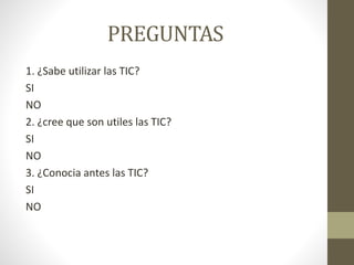 PREGUNTAS
1. ¿Sabe utilizar las TIC?
SI
NO
2. ¿cree que son utiles las TIC?
SI
NO
3. ¿Conocia antes las TIC?
SI
NO
 
