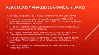 RESULTADOS Y ANÁLISIS DE GRAFICAS Y DATOS
 8 de cada diez personas de la muestra menores de 55 años usan Internet.
 El mayor crecimiento en el uso de Internet entre los años 2010 y 2012 se
presentó en los estratos 1 y 2, donde creció el 17%. En los estratos 3 y 4 creció
un 8% y en los estratos 5 y 6 un 2%.
 El 54% de los colombianos usuarios de Internet lo utilizan todos los días, y lo
hacen en un promedio de 2,6 horas al día
 Más hogares están conectados a Internet y menos gente se conecta desde
cafés Internet. 71% acceden desde casa y el 20% en cafés Internet.
 Los hogares colombianos con un computador funcionando pasaron del 59%
en el 2010 al 74% en el 2012. Creció un 25% el uso de computadores en el
hogar.
 El 64% de los hogares de ciudades de más de 200 mil habitantes están
conectados a Internet.
 