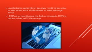  Los colombianos usamos Internet para enviar y recibir correos, visitar
las redes sociales, entrar a los buscadores, ver videos y descargar
música.
 • El 30% de los colombianos ve cine desde un computador. El 15% ve
películas en línea y el 12% las descarga
 