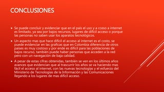 CONCLUSIONES
 Se puede concluir y evidenciar que en el país el uso y a cceso a internet
es limitado, ya sea por bajos recursos, lugares de difícil acceso o porque
las personas no saben usar los aparatos tecnológicos.
 Un aspecto mas que hace difícil el acceso al internet es el costo, se
puede evidenciar en las graficas que en Colombia diferencia de otros
países es muy costoso y por ende es difícil para las poblaciones de
bajos recurso, también puede haber personas que acceden a la red
pero con un navegación de baja calidad.
 A pesar de estas cifras obtenidas, también se ven en los últimos años
avances que evidencian que al trascurrir los años se va haciendo mas
fácil el acceso al internet, con las nuevas tecnologías y el esfuerzo del
Ministerio de Tecnologías de la Información y las Comunicaciones
llegando a los lugares de mas difícil acceso.
 