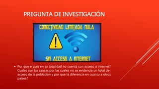 PREGUNTA DE INVESTIGACIÓN
 Por que el país en su totalidad no cuenta con acceso a internet?
Cuales son las causas por las cuales no se evidencia un total de
acceso de la población y por que la diferencia en cuanto a otros
países?
 