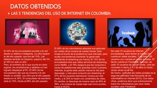 DATOS OBTENIDOS
 LAS 5 TENDENCIAS DEL USO DE INTERNET EN COLOMBIA:
El 34% de los encuestados accede a la red
desde un teléfono inteligente. La cifra duplicó
la del año pasado, que era del 15%. Las
tabletas también se treparon: pasaron del 3%
al 16% en solo un año.
Pero, al contrario de lo que ocurre en otros
lugares, los smartphones y tabletas no han
logrado desplazar al PC. El 46% de los
encuestados dijo que se conecta a la red
desde un portátil, una cifra que el año pasado
estaba en el 39%. El computador de escritorio
está en 70%, frente al 68% del año pasado.
El 49% de los colombianos adquiere sus películas
por medio de la compra de copias físicas. Esto
revela el triunfo de la piratería en ese mercado, pero
oculta una tendencia creciente: la gente está
adoptando el streaming con fuerza. El 13% de los
encuestados dice que utiliza servicios de streaming,
como Netflix, y el 18% asegura que las consume a
través de plataformas web gratuitas como Cuevana.
Además, la gente está usando menos la red para
descargar, y más para consumir por streaming: el
37% de los usuarios reproducen música por ese
medio, y el 34% lo hacen con contenidos de video.
En cambio, la descarga de música cayó de 50% al
39%, y la compra de copias bajó casi cinco puntos,
hasta el 49,6%.
De cada 10 usuarios de internet
encuestados, siete tienen al menos una
cuenta en redes sociales. Y de cada 100
usuarios con cuentas en redes sociales, 97
tienen cuenta en Facebook. Además, de
cada 10 usuarios de ‘social media’, seis los
consultan a diario, y 4,7 de ellos lo hacen
varias veces en el día.
De hecho, consultar las redes sociales es la
segunda actividad más frecuente de los
colombianos en internet (81%). Con estas
cifras, podemos decir que prácticamente
todos los colombianos que usan redes
sociales usan Facebook
 