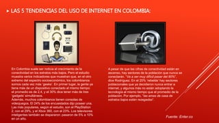  LAS 5 TENDENCIAS DEL USO DE INTERNET EN COLOMBIA:
En Colombia suele ser noticia el crecimiento de la
conectividad en los estratos más bajos. Pero el estudio
muestra varios indicadores que muestran que, en el otro
extremo del espectro socioeconómico, los colombianos
somos cada vez más ‘geeks’. En primer lugar, la gente ya
tiene más de un dispositivo conectado al mismo tiempo:
el promedio es de 2,4, y el 30% dice tener más de tres
‘gadgets’ simultáneos.
Además, muchos colombianos tienen consolas de
videojuegos. El 24% de los encuestados dijo poseer una.
Las más populares, según el estudio, son el PlayStation
2, con el 29%, y el Xbox 360, con el 23%. Los televisores
inteligentes también se dispararon: pasaron de 5% a 10%
en un año.
A pesar de que las cifras de conectividad están en
ascenso, hay sectores de la población que nunca se
conectarán. “Va a ser muy difícil pasar del 80%“,
dice Rodríguez. En el 20% ‘rebelde’ hay sectores
poblacionales que ya decidieron nunca entrar a
internet, y algunos más no están adoptando la
tecnología al mismo tiempo que el promedio de la
población. Por ejemplo, “las amas de casa de
estratos bajos están rezagadas“.
Fuente: Enter.co
 