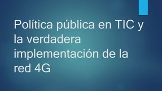 Política pública en TIC y
la verdadera
implementación de la
red 4G
 