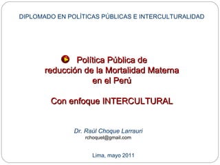 Política Pública de reducción de la Mortalidad Materna en el Perú Con enfoque INTERCULTURAL Dr. Raúl Choque Larrauri [email_address] DIPLOMADO EN POLÍTICAS PÚBLICAS E INTERCULTURALIDAD Lima, mayo 2011 