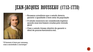 ▪ Rousseau acreditava que o estado deveria
garantir a igualdade e bem estar da população
▪ O estado mereceria ser considerado legitimo
quando suas leis fossem criadas pela vontade
geral
▪ Caso o estado tivesse objetivo de garantir o
ideal de poucos funcionaria mal.
“O homem é bom por natureza,
mas a sociedade o corrompe”
 