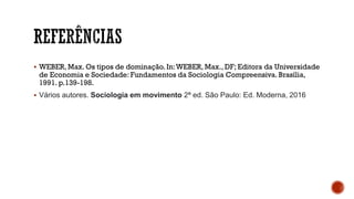 ▪ WEBER, Max. Os tipos de dominação. In:WEBER, Max., DF; Editora da Universidade
de Economia e Sociedade: Fundamentos da Sociologia Compreensiva. Brasília,
1991. p.139-198.
▪ Vários autores. Sociologia em movimento 2ª ed. São Paulo: Ed. Moderna, 2016
 