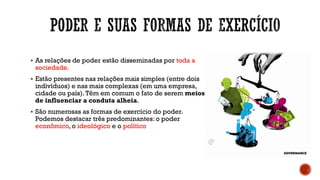 ▪ As relações de poder estão disseminadas por toda a
sociedade.
▪ Estão presentes nas relações mais simples (entre dois
indivíduos) e nas mais complexas (em uma empresa,
cidade ou país).Têm em comum o fato de serem meios
de influenciar a conduta alheia.
▪ São numerosas as formas de exercício do poder.
Podemos destacar três predominantes: o poder
econômico, o ideológico e o político
 