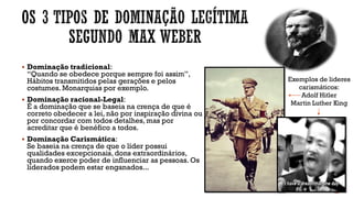 ▪ Dominação tradicional:
“Quando se obedece porque sempre foi assim”,
Hábitos transmitidos pelas gerações e pelos
costumes. Monarquias por exemplo.
▪ Dominação racional-Legal:
É a dominação que se baseia na crença de que é
correto obedecer a lei, não por inspiração divina ou
por concordar com todos detalhes, mas por
acreditar que é benéfico a todos.
▪ Dominação Carismática:
Se baseia na crença de que o líder possui
qualidades excepcionais, dons extraordinários,
quando exerce poder de influenciar as pessoas. Os
liderados podem estar enganados...
Exemplos de lideres
carismáticos:
Adolf Hitler
Martin Luther King
 