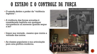 ▪ O estado detém o poder da “violência
legítima”.
▪ A violência das forças armadas é
considerada legítima em qualquer
circunstância ou somente quando segue
a lei?
▪ Impor sua vontade , mesmo que contra a
vontade dos outros.
▪ As classes populares e sua articulação
para uma política moderna.
 