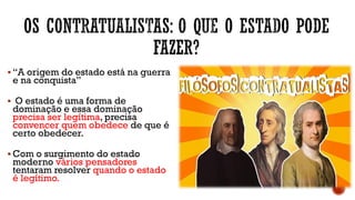 ▪ “A origem do estado está na guerra
e na conquista”
▪ O estado é uma forma de
dominação e essa dominação
precisa ser legítima, precisa
convencer quem obedece de que é
certo obedecer.
▪ Com o surgimento do estado
moderno vários pensadores
tentaram resolver quando o estado
é legítimo.
 