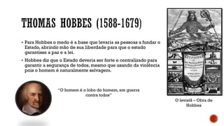 ▪ Para Hobbes o medo é a base que levaria as pessoas a fundar o
Estado, abrindo mão de sua liberdade para que o estado
garantisse a paz e a lei.
▪ Hobbes diz que o Estado deveria ser forte e centralizado para
garantir a segurança de todos, mesmo que usando da violência
pois o homem é naturalmente selvagem.
“O homem é o lobo do homem, em guerra
contra todos”
O leviatã – Obra de
Hobbes
 